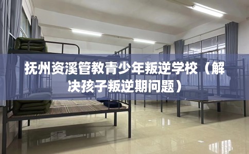 抚州资溪管教青少年叛逆学校（解决孩子叛逆期问题）