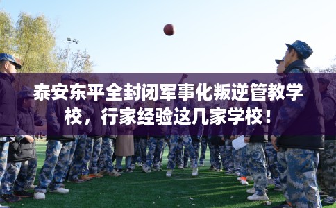 泰安东平全封闭军事化叛逆管教学校，行家经验这几家学校！