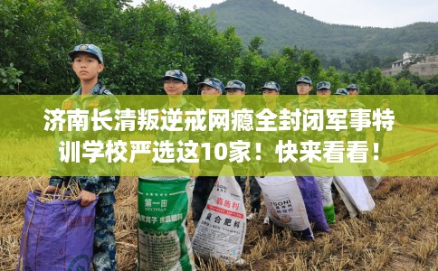 济南长清叛逆戒网瘾全封闭军事特训学校严选这10家！快来看看！