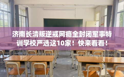 济南长清叛逆戒网瘾全封闭军事特训学校严选这10家！快来看看！