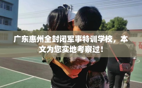 广东惠州全封闭军事特训学校，本文为您实地考察过！