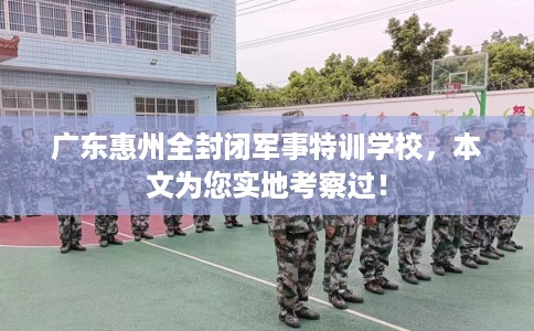 广东惠州全封闭军事特训学校，本文为您实地考察过！