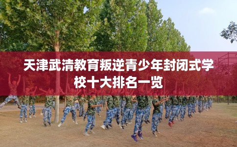 天津武清教育叛逆青少年封闭式学校十大排名一览