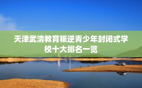 天津武清教育叛逆青少年封闭式学校十大排名一览