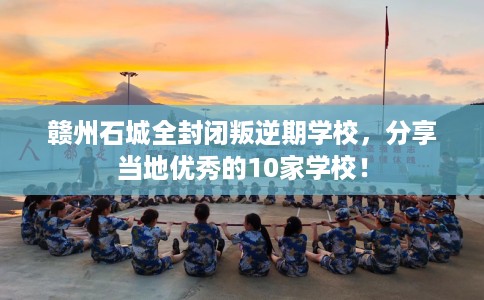 赣州石城全封闭叛逆期学校，分享当地优秀的10家学校！