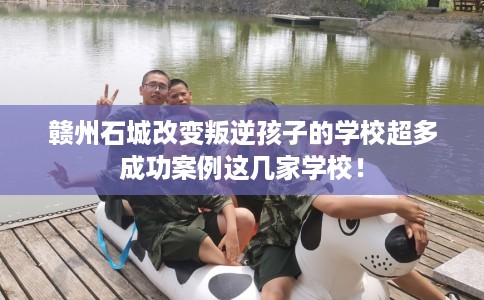 赣州石城改变叛逆孩子的学校超多成功案例这几家学校！