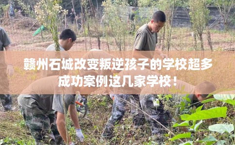 赣州石城改变叛逆孩子的学校超多成功案例这几家学校！