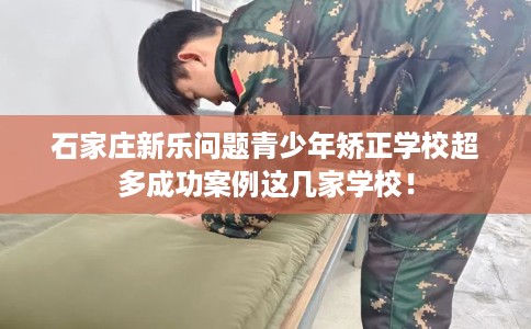 石家庄新乐问题青少年矫正学校超多成功案例这几家学校！