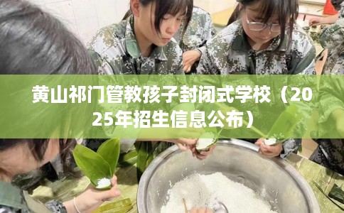 黄山祁门管教孩子封闭式学校（2025年招生信息公布）