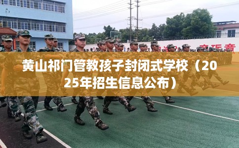 黄山祁门管教孩子封闭式学校（2025年招生信息公布）
