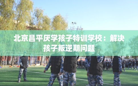 北京昌平厌学孩子特训学校：解决孩子叛逆期问题