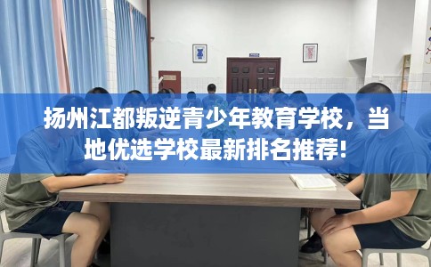 扬州江都叛逆青少年教育学校，当地优选学校最新排名推荐!