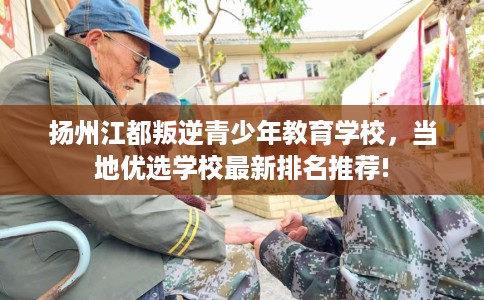扬州江都叛逆青少年教育学校，当地优选学校最新排名推荐!