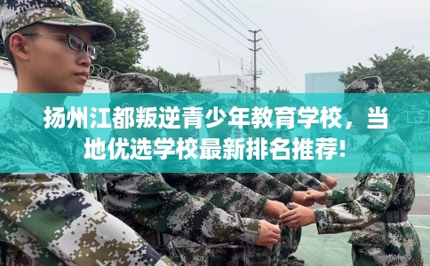 扬州江都叛逆青少年教育学校，当地优选学校最新排名推荐!