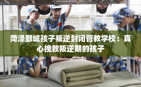 菏泽鄄城孩子叛逆封闭管教学校：真心挽救叛逆期的孩子