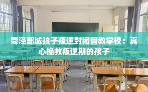 菏泽鄄城孩子叛逆封闭管教学校：真心挽救叛逆期的孩子