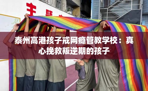 泰州高港孩子戒网瘾管教学校：真心挽救叛逆期的孩子