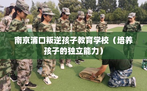 南京浦口叛逆孩子教育学校（培养孩子的独立能力）