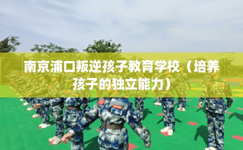 南京浦口叛逆孩子教育学校（培养孩子的独立能力）