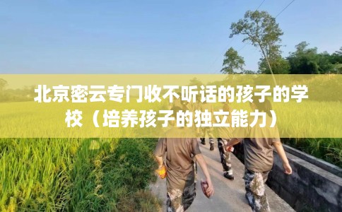 北京密云专门收不听话的孩子的学校（培养孩子的独立能力）