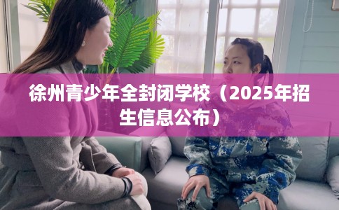 徐州青少年全封闭学校（2025年招生信息公布）