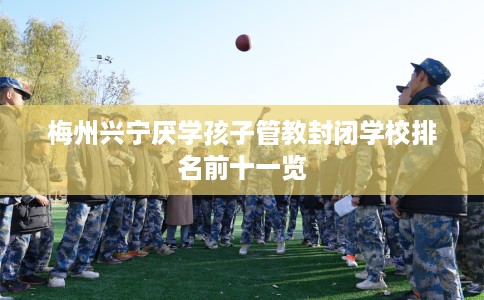 梅州兴宁厌学孩子管教封闭学校排名前十一览