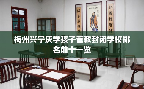 梅州兴宁厌学孩子管教封闭学校排名前十一览