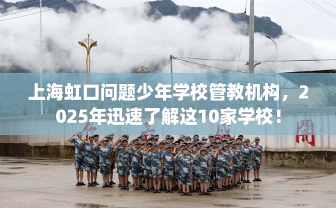 上海虹口问题少年学校管教机构，2025年迅速了解这10家学校！