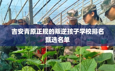 吉安青原正规的叛逆孩子学校排名甄选名单