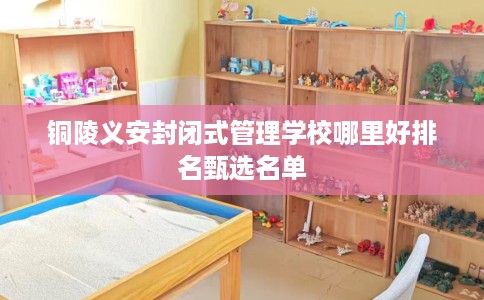 铜陵义安封闭式管理学校哪里好排名甄选名单
