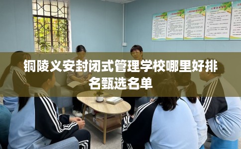 铜陵义安封闭式管理学校哪里好排名甄选名单
