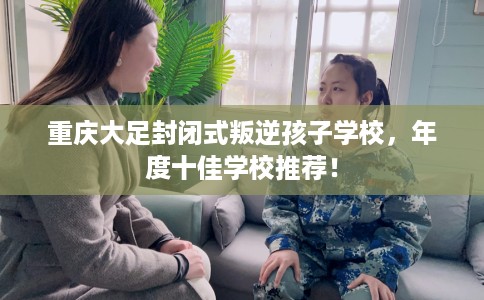 重庆大足封闭式叛逆孩子学校，年度十佳学校推荐！