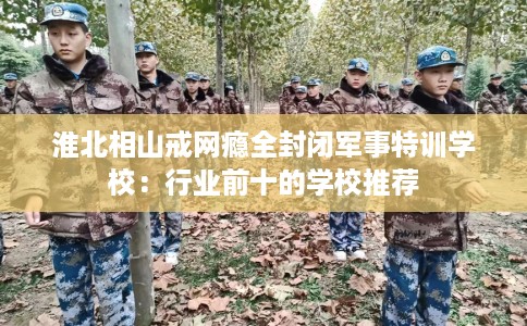 淮北相山戒网瘾全封闭军事特训学校：行业前十的学校推荐