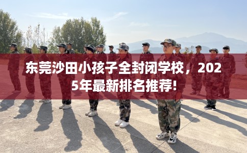 东莞沙田小孩子全封闭学校，2025年最新排名推荐!