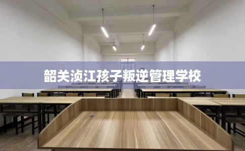 韶关浈江孩子叛逆管理学校
