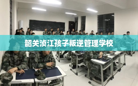 韶关浈江孩子叛逆管理学校