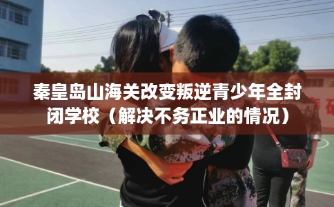 秦皇岛山海关改变叛逆青少年全封闭学校（解决不务正业的情况）