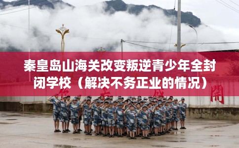 秦皇岛山海关改变叛逆青少年全封闭学校（解决不务正业的情况）