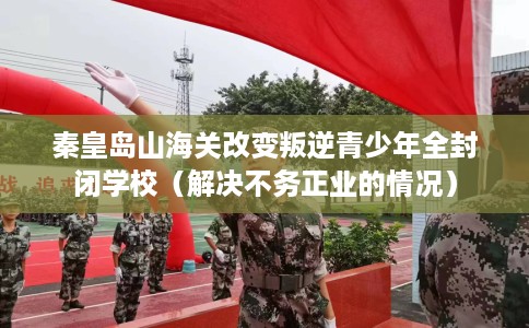 秦皇岛山海关改变叛逆青少年全封闭学校（解决不务正业的情况）