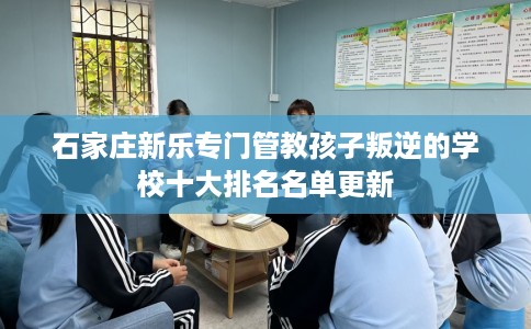 石家庄新乐专门管教孩子叛逆的学校十大排名名单更新