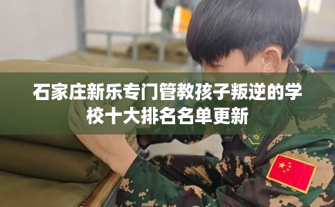 石家庄新乐专门管教孩子叛逆的学校十大排名名单更新
