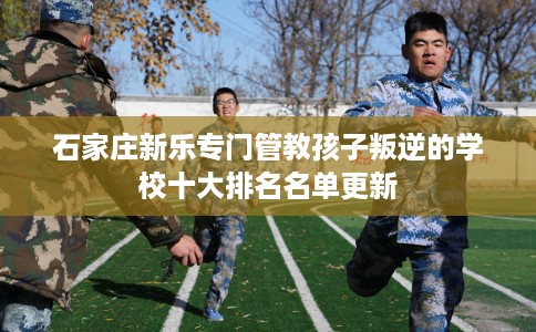 石家庄新乐专门管教孩子叛逆的学校十大排名名单更新