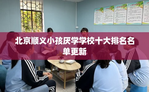 北京顺义小孩厌学学校十大排名名单更新