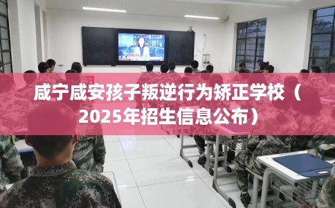 咸宁咸安孩子叛逆行为矫正学校（2025年招生信息公布）