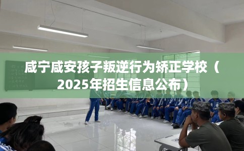 咸宁咸安孩子叛逆行为矫正学校（2025年招生信息公布）