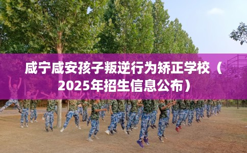 咸宁咸安孩子叛逆行为矫正学校（2025年招生信息公布）