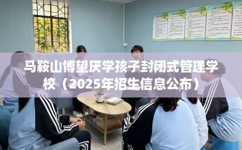 马鞍山博望厌学孩子封闭式管理学校（2025年招生信息公布）