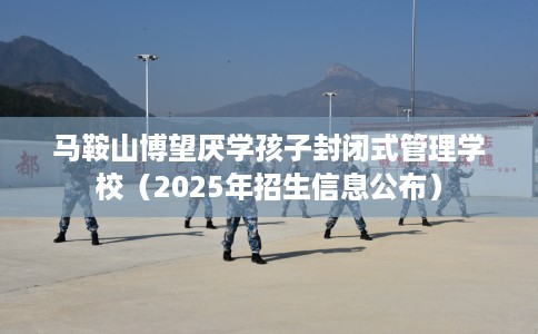 马鞍山博望厌学孩子封闭式管理学校（2025年招生信息公布）