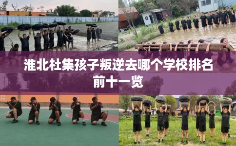 淮北杜集孩子叛逆去哪个学校排名前十一览 淮北杜集孩子叛逆去哪个学校排名前十一览