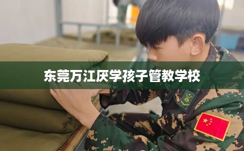 东莞万江厌学孩子管教学校